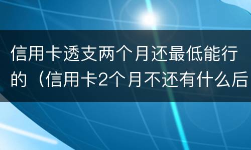 信用卡透支两个月还最低能行的（信用卡2个月不还有什么后果）