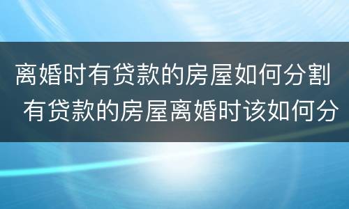 离婚时有贷款的房屋如何分割 有贷款的房屋离婚时该如何分割?