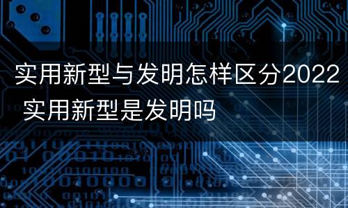 实用新型与发明怎样区分2022 实用新型是发明吗