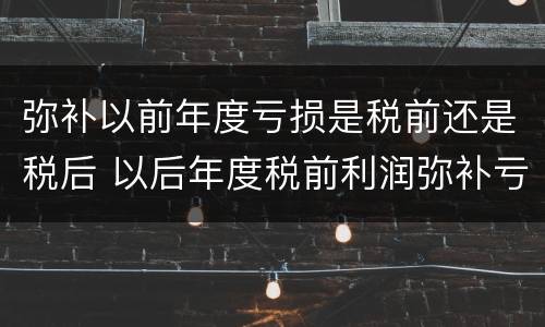 弥补以前年度亏损是税前还是税后 以后年度税前利润弥补亏损