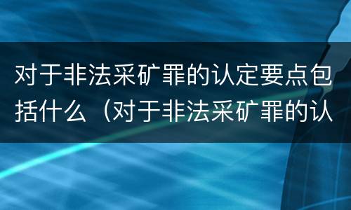 对于非法采矿罪的认定要点包括什么（对于非法采矿罪的认定要点包括什么）