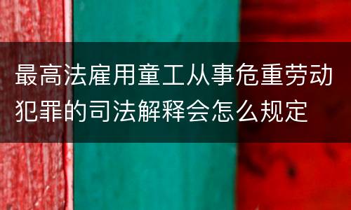 最高法雇用童工从事危重劳动犯罪的司法解释会怎么规定