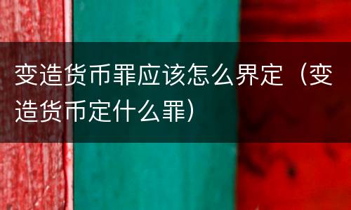 变造货币罪应该怎么界定（变造货币定什么罪）