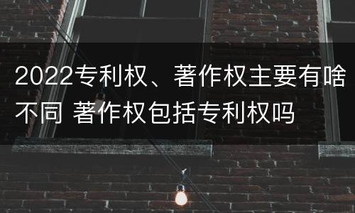 2022专利权、著作权主要有啥不同 著作权包括专利权吗