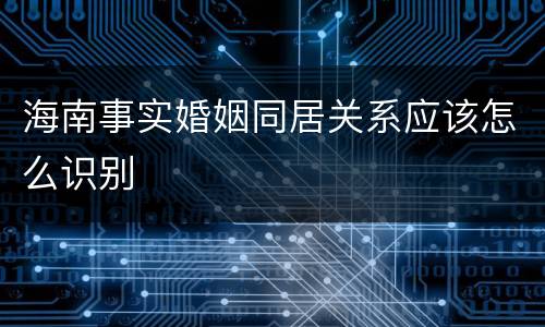 海南事实婚姻同居关系应该怎么识别