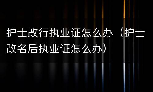 护士改行执业证怎么办（护士改名后执业证怎么办）