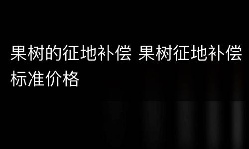 果树的征地补偿 果树征地补偿标准价格