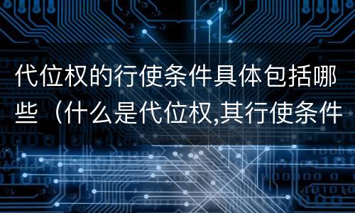 代位权的行使条件具体包括哪些（什么是代位权,其行使条件有哪些）