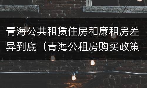 青海公共租赁住房和廉租房差异到底（青海公租房购买政策）