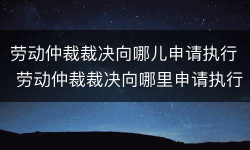 劳动仲裁裁决向哪儿申请执行 劳动仲裁裁决向哪里申请执行