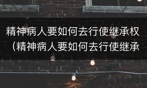 精神病人要如何去行使继承权（精神病人要如何去行使继承权呢）