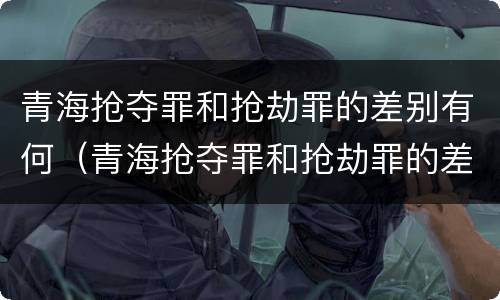 青海抢夺罪和抢劫罪的差别有何（青海抢夺罪和抢劫罪的差别有何区别）