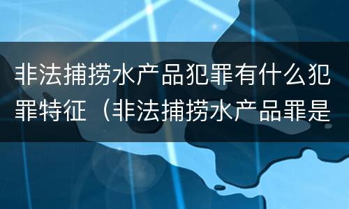 非法捕捞水产品犯罪有什么犯罪特征（非法捕捞水产品罪是行为犯吗）
