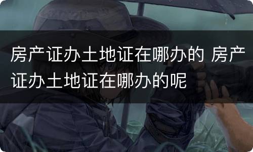 房产证办土地证在哪办的 房产证办土地证在哪办的呢