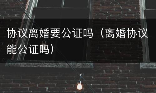 协议离婚要公证吗（离婚协议能公证吗）