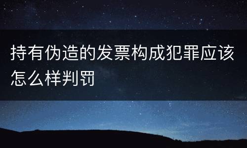 持有伪造的发票构成犯罪应该怎么样判罚