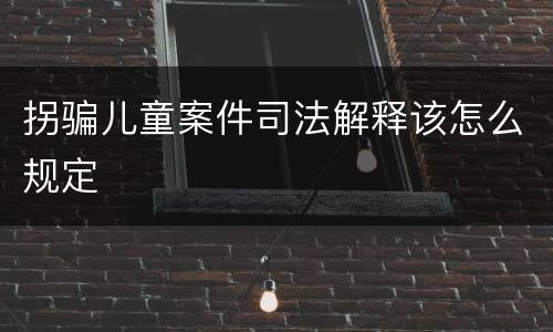 拐骗儿童案件司法解释该怎么规定
