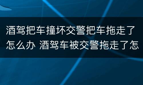 酒驾把车撞坏交警把车拖走了怎么办 酒驾车被交警拖走了怎么处理