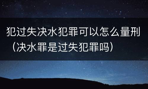 犯过失决水犯罪可以怎么量刑（决水罪是过失犯罪吗）