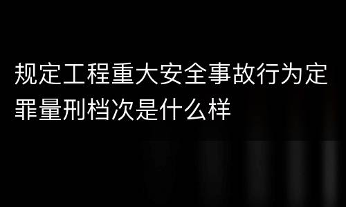 规定工程重大安全事故行为定罪量刑档次是什么样