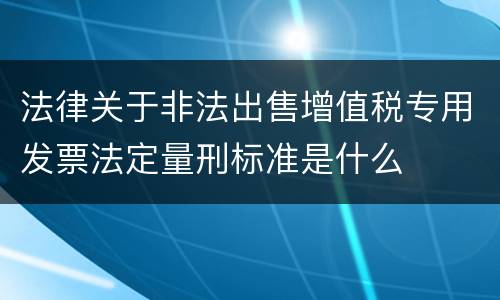 法律关于非法出售增值税专用发票法定量刑标准是什么