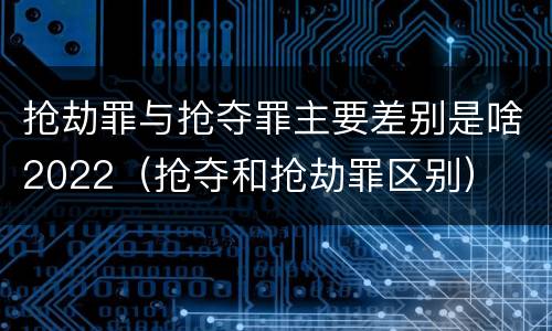 抢劫罪与抢夺罪主要差别是啥2022（抢夺和抢劫罪区别）