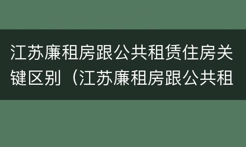 江苏廉租房跟公共租赁住房关键区别（江苏廉租房跟公共租赁住房关键区别）
