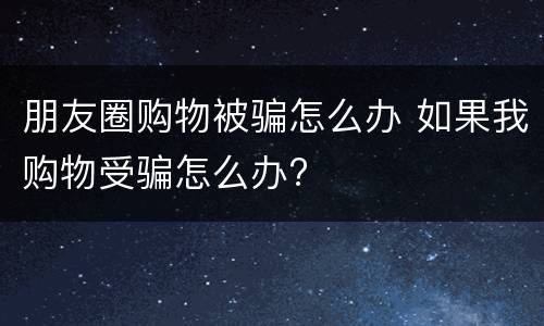 朋友圈购物被骗怎么办 如果我购物受骗怎么办?