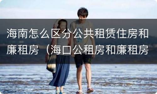 海南怎么区分公共租赁住房和廉租房（海口公租房和廉租房的区别）