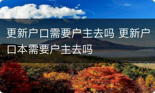 更新户口需要户主去吗 更新户口本需要户主去吗