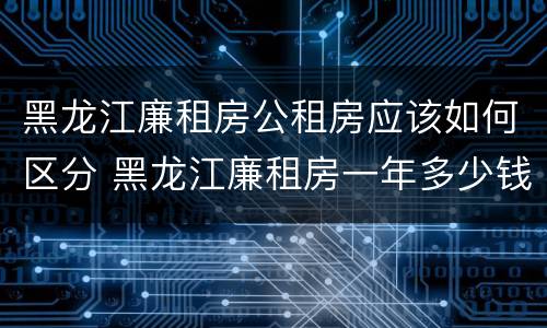 黑龙江廉租房公租房应该如何区分 黑龙江廉租房一年多少钱