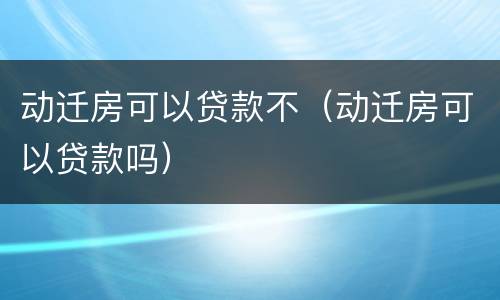 动迁房可以贷款不（动迁房可以贷款吗）