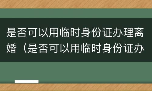 是否可以用临时身份证办理离婚（是否可以用临时身份证办理离婚证）