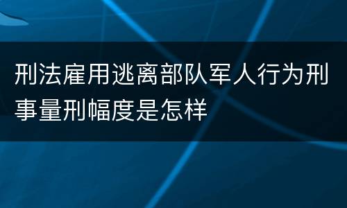 刑法雇用逃离部队军人行为刑事量刑幅度是怎样