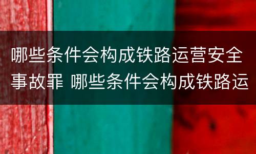 哪些条件会构成铁路运营安全事故罪 哪些条件会构成铁路运营安全事故罪呢