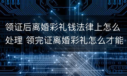 领证后离婚彩礼钱法律上怎么处理 领完证离婚彩礼怎么才能退还