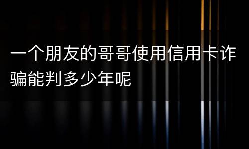 一个朋友的哥哥使用信用卡诈骗能判多少年呢