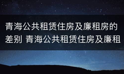 青海公共租赁住房及廉租房的差别 青海公共租赁住房及廉租房的差别大吗