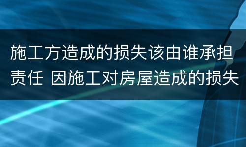 施工方造成的损失该由谁承担责任 因施工对房屋造成的损失谁来负责