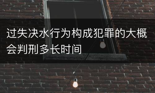 过失决水行为构成犯罪的大概会判刑多长时间