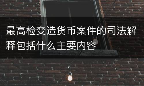 最高检变造货币案件的司法解释包括什么主要内容