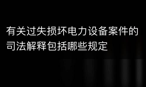 有关过失损坏电力设备案件的司法解释包括哪些规定