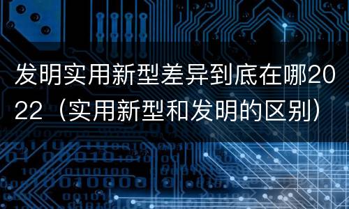 发明实用新型差异到底在哪2022（实用新型和发明的区别）
