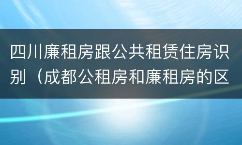 四川廉租房跟公共租赁住房识别（成都公租房和廉租房的区别）