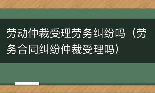 劳动仲裁受理劳务纠纷吗（劳务合同纠纷仲裁受理吗）
