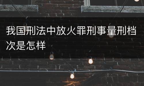 我国刑法中放火罪刑事量刑档次是怎样