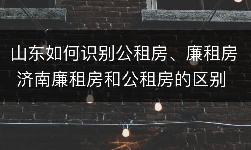 山东如何识别公租房、廉租房 济南廉租房和公租房的区别