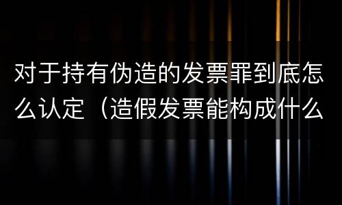 对于持有伪造的发票罪到底怎么认定（造假发票能构成什么罪）