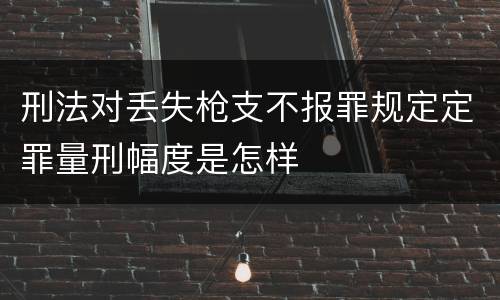 刑法对丢失枪支不报罪规定定罪量刑幅度是怎样