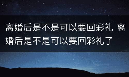 离婚后是不是可以要回彩礼 离婚后是不是可以要回彩礼了